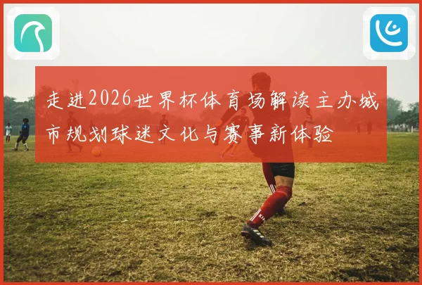 走进2026世界杯体育场解读主办城市规划球迷文化与赛事新体验