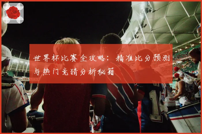 世界杯比赛全攻略：精准比分预测与热门竞猜分析秘籍