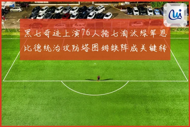 黑七奇迹上演76人抢七淘汰绿军恩比德统治攻防塔图姆缺阵成关键转折