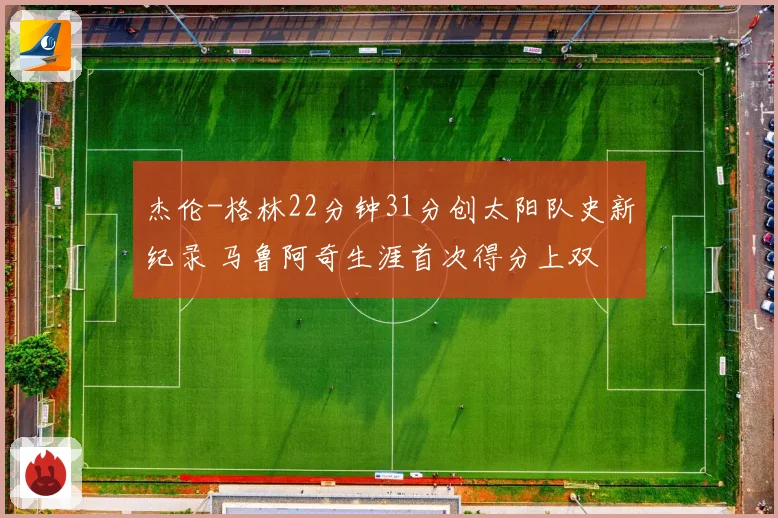 杰伦-格林22分钟31分创太阳队史新纪录 马鲁阿奇生涯首次得分上双