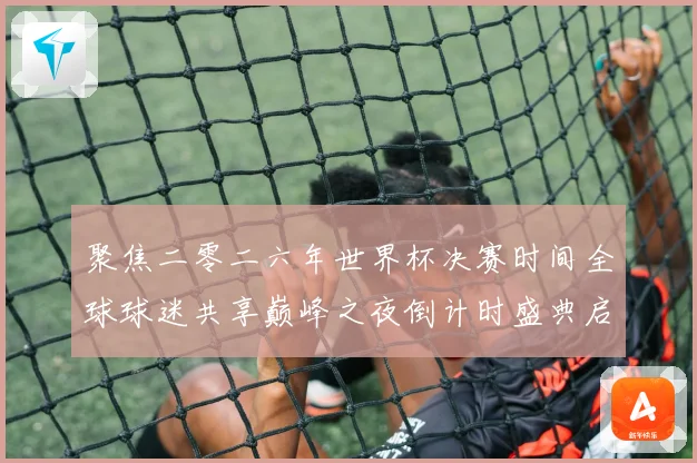 聚焦二零二六年世界杯决赛时间全球球迷共享巅峰之夜倒计时盛典启