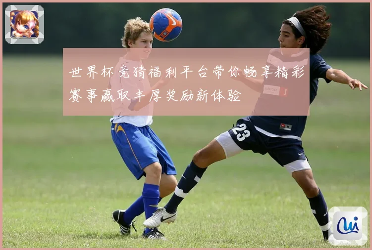 世界杯竞猜福利平台带你畅享精彩赛事赢取丰厚奖励新体验