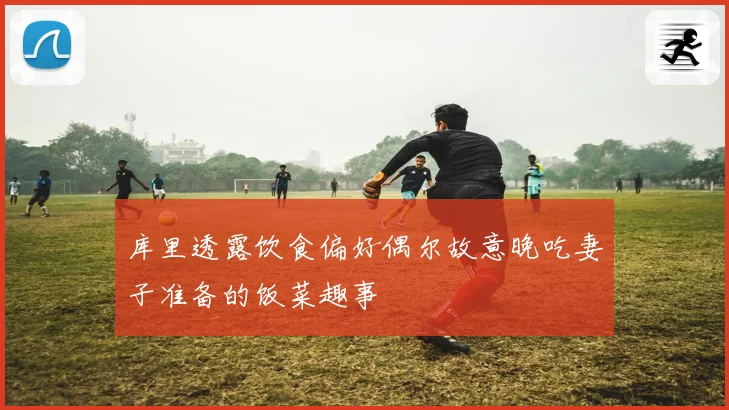 库里透露饮食偏好偶尔故意晚吃妻子准备的饭菜趣事