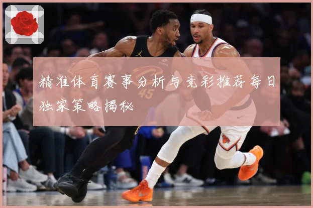 精准体育赛事分析与竞彩推荐每日独家策略揭秘