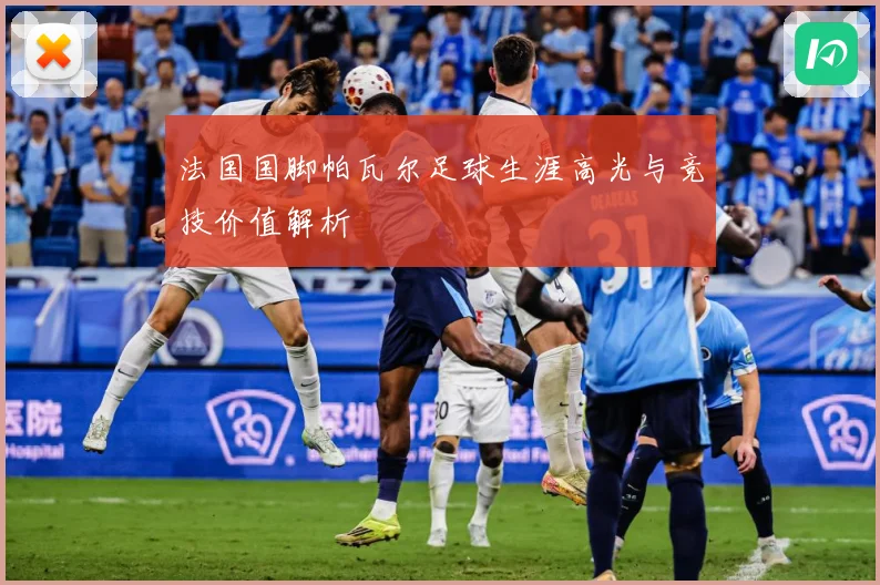 法国国脚帕瓦尔足球生涯高光与竞技价值解析