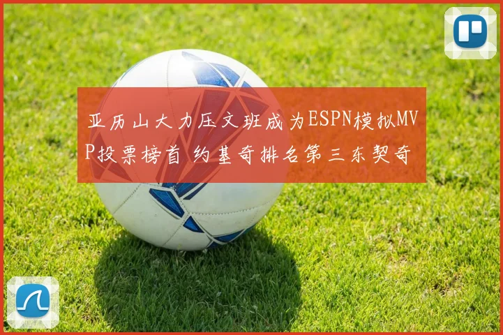亚历山大力压文班成为ESPN模拟MVP投票榜首 约基奇排名第三东契奇位列第四