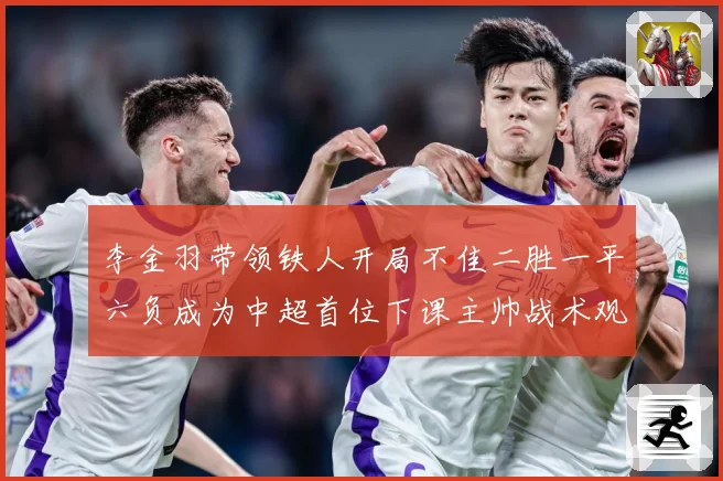 李金羽带领铁人开局不佳二胜一平六负成为中超首位下课主帅战术观察