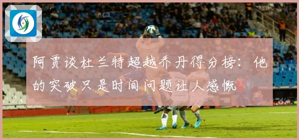 阿贾谈杜兰特超越乔丹得分榜：他的突破只是时间问题让人感慨