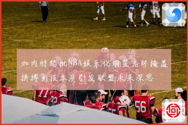 加内特怒批NBA娱乐化明星光环掩盖拼搏竞技本质引发联盟未来深思