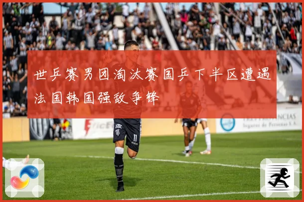 世乒赛男团淘汰赛国乒下半区遭遇法国韩国强敌争锋