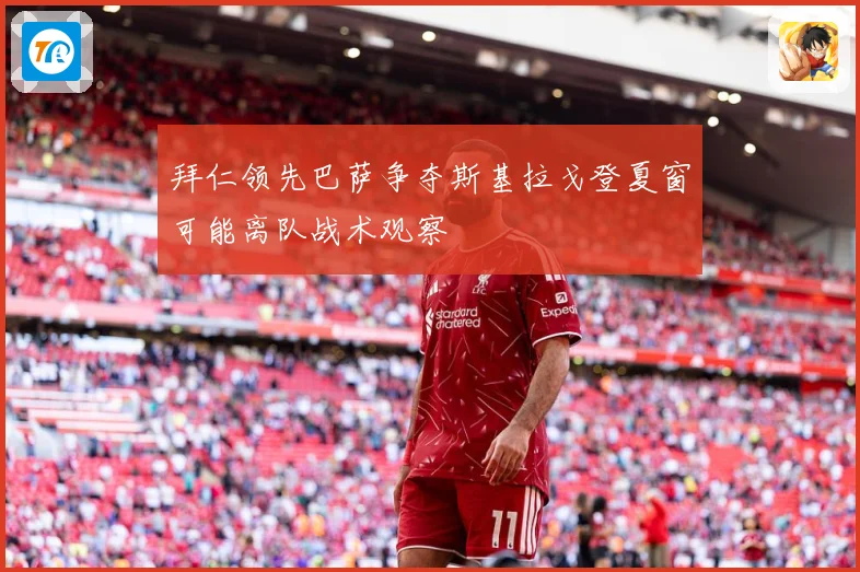 拜仁领先巴萨争夺斯基拉戈登夏窗可能离队战术观察