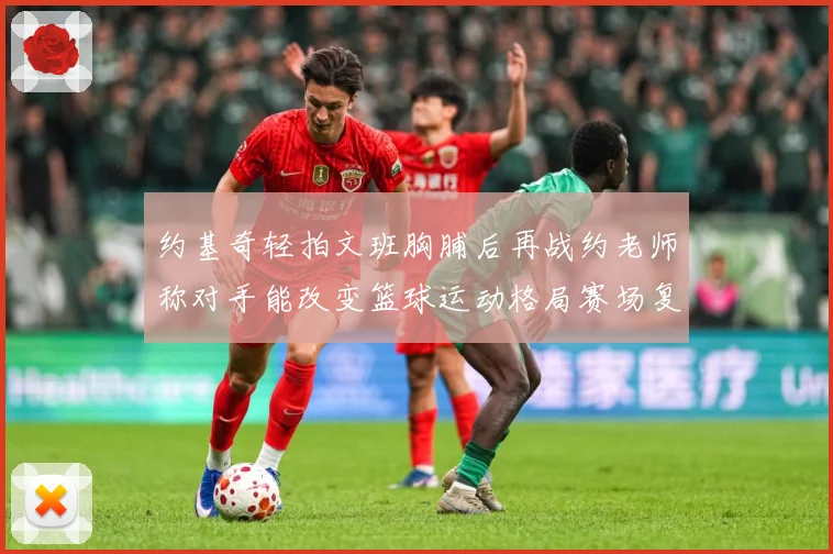 约基奇轻拍文班胸脯后再战约老师称对手能改变篮球运动格局赛场复盘