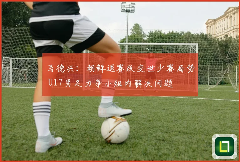 马德兴：朝鲜退赛改变世少赛局势 U17男足力争小组内解决问题