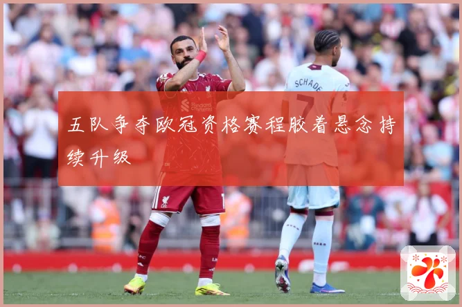 五队争夺欧冠资格赛程胶着悬念持续升级