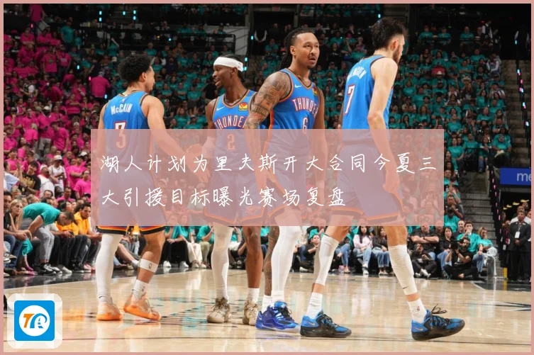 湖人计划为里夫斯开大合同今夏三大引援目标曝光赛场复盘