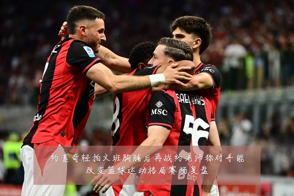 约基奇轻拍文班胸脯后再战约老师称对手能改变篮球运动格局赛场复盘